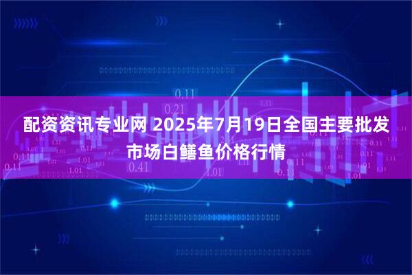 配资资讯专业网 2025年7月19日全国主要批发市场白鳝鱼价格行情