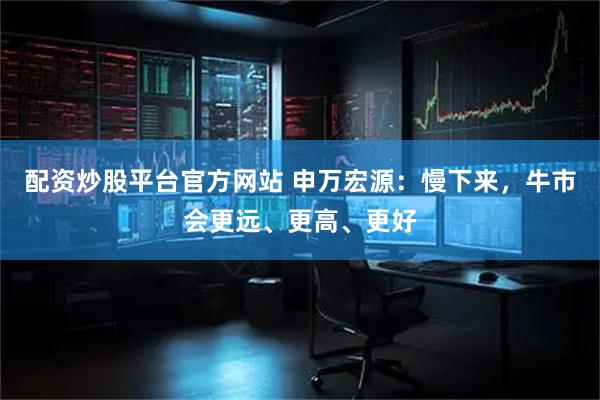 配资炒股平台官方网站 申万宏源：慢下来，牛市会更远、更高、更好