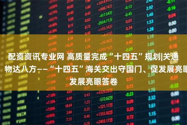 配资资讯专业网 高质量完成“十四五”规划|关通全球、物达八方——“十四五”海关交出守国门、促发展亮眼答卷