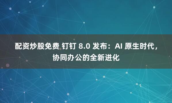 配资炒股免费 钉钉 8.0 发布：AI 原生时代，协同办公的全新进化