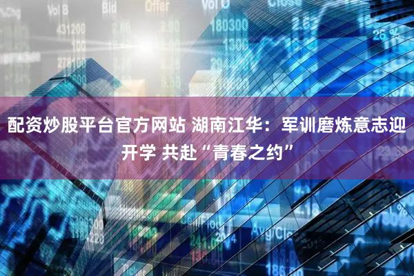 配资炒股平台官方网站 湖南江华：军训磨炼意志迎开学 共赴“青春之约”