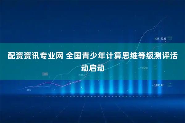 配资资讯专业网 全国青少年计算思维等级测评活动启动