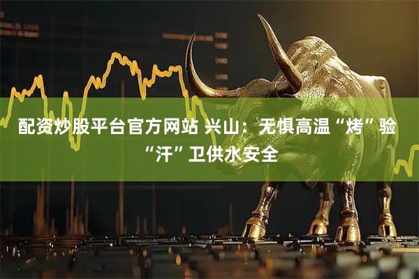 配资炒股平台官方网站 兴山：无惧高温“烤”验 “汗”卫供水安全