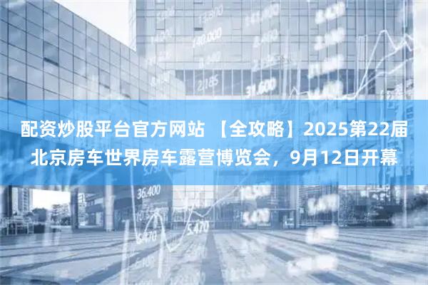 配资炒股平台官方网站 【全攻略】2025第22届北京房车世界房车露营博览会，9月12日开幕