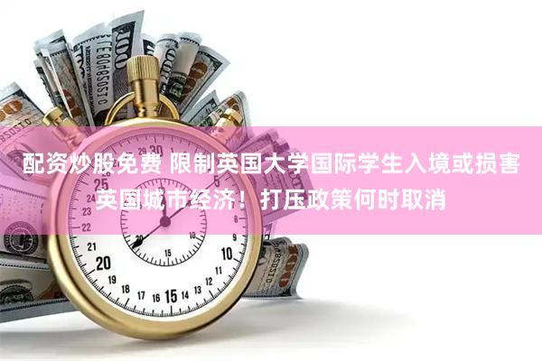 配资炒股免费 限制英国大学国际学生入境或损害英国城市经济！打压政策何时取消