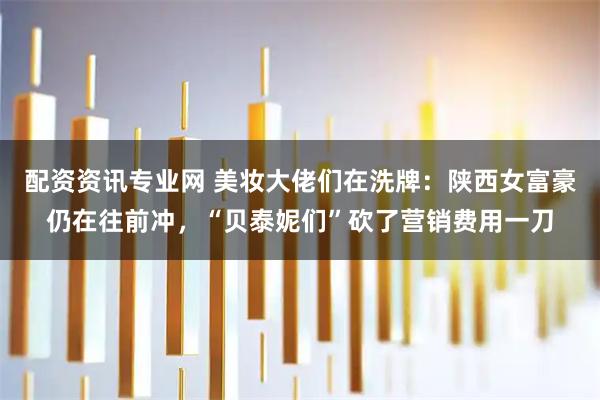 配资资讯专业网 美妆大佬们在洗牌：陕西女富豪仍在往前冲，“贝泰妮们”砍了营销费用一刀