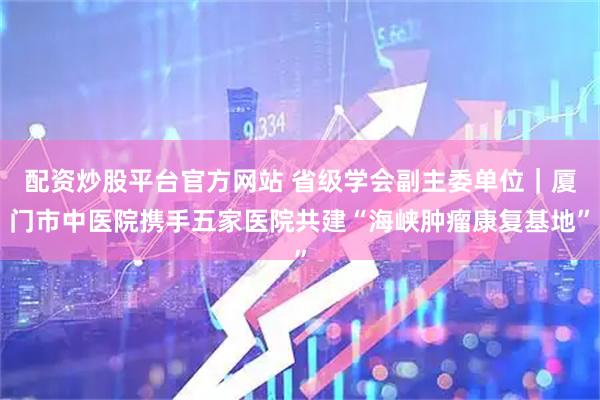 配资炒股平台官方网站 省级学会副主委单位｜厦门市中医院携手五家医院共建“海峡肿瘤康复基地”