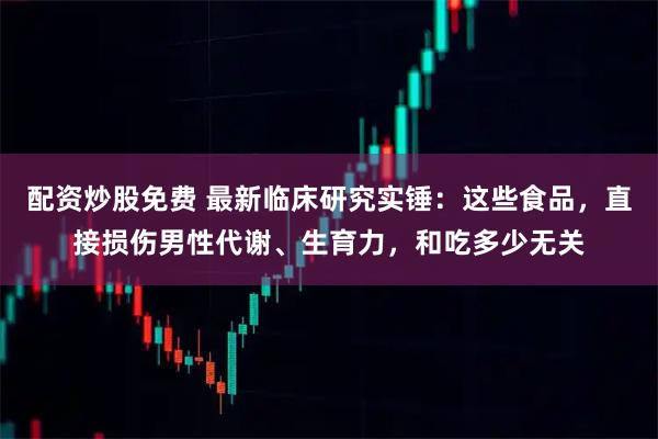 配资炒股免费 最新临床研究实锤：这些食品，直接损伤男性代谢、生育力，和吃多少无关