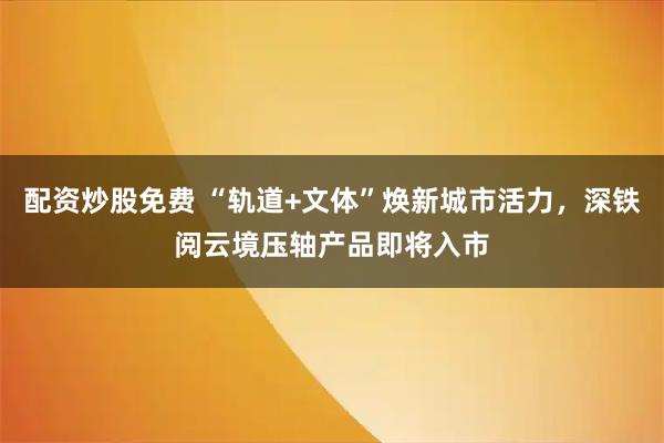 配资炒股免费 “轨道+文体”焕新城市活力，深铁阅云境压轴产品即将入市