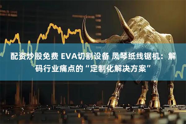 配资炒股免费 EVA切割设备 凤琴纸线锯机：解码行业痛点的“定制化解决方案”