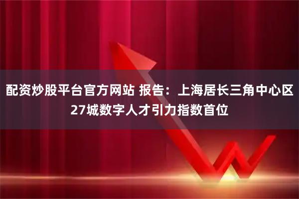配资炒股平台官方网站 报告：上海居长三角中心区27城数字人才引力指数首位
