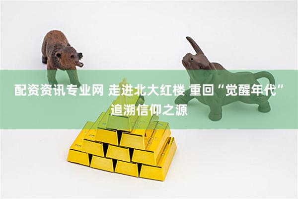 配资资讯专业网 走进北大红楼 重回“觉醒年代”追溯信仰之源