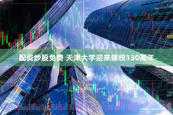 配资炒股免费 天津大学迎来建校130周年