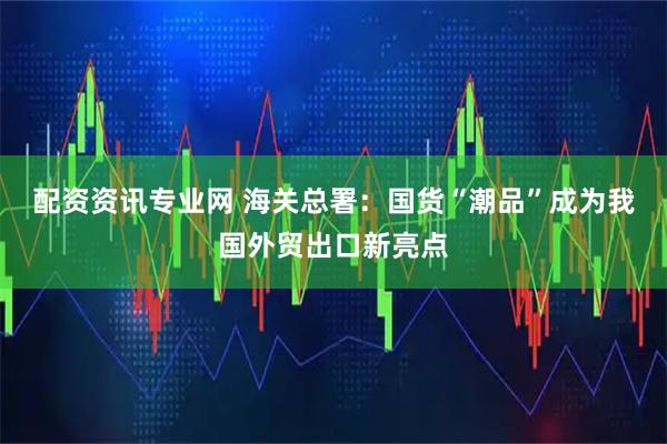 配资资讯专业网 海关总署：国货“潮品”成为我国外贸出口新亮点