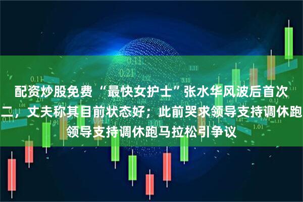 配资炒股免费 “最快女护士”张水华风波后首次公开参赛获第二，丈夫称其目前状态好；此前哭求领导支持调休跑马拉松引争议