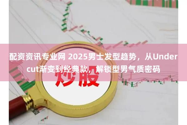 配资资讯专业网 2025男士发型趋势，从Undercut渐变到经典款，解锁型男气质密码
