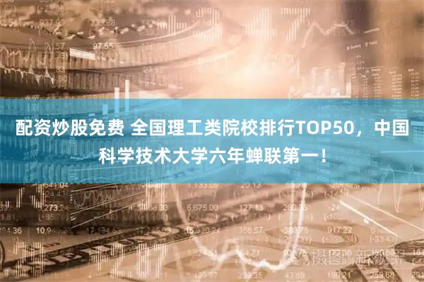 配资炒股免费 全国理工类院校排行TOP50，中国科学技术大学六年蝉联第一！