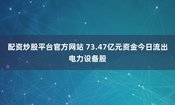 配资炒股平台官方网站 73.47亿元资金今日流出电力设备股